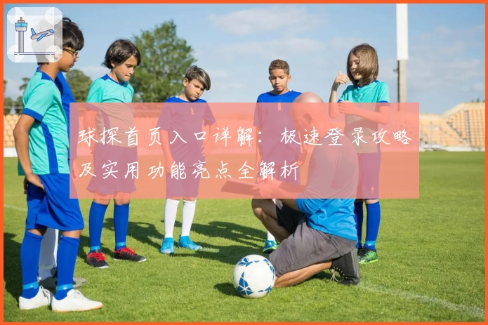 球探首页入口详解:极速登录攻略及实用功能亮点全解析