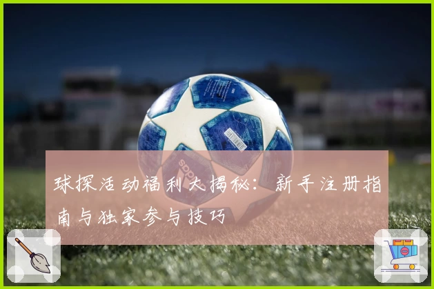 球探活动福利大揭秘:新手注册指南与独家参与技巧