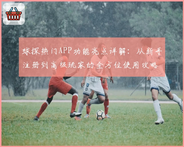 球探热门APP功能亮点详解：从新手注册到高级玩家的全方位使用攻略