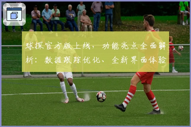 球探官方版上线，功能亮点全面解析：数据跟踪优化、全新界面体验助力更精准分析