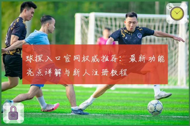 球探入口官网权威推荐：最新功能亮点详解与新人注册教程