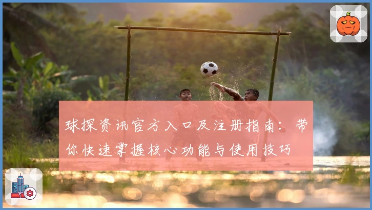 球探资讯官方入口及注册指南：带你快速掌握核心功能与使用技巧