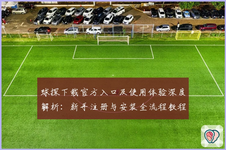球探下载官方入口及使用体验深度解析：新手注册与安装全流程教程