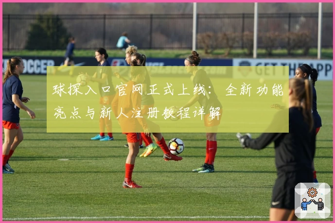 球探入口官网正式上线：全新功能亮点与新人注册教程详解