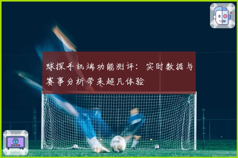 球探手机端功能测评：实时数据与赛事分析带来超凡体验