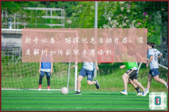 新手必看：球探优惠活动开启，深度解析如何获取丰厚福利