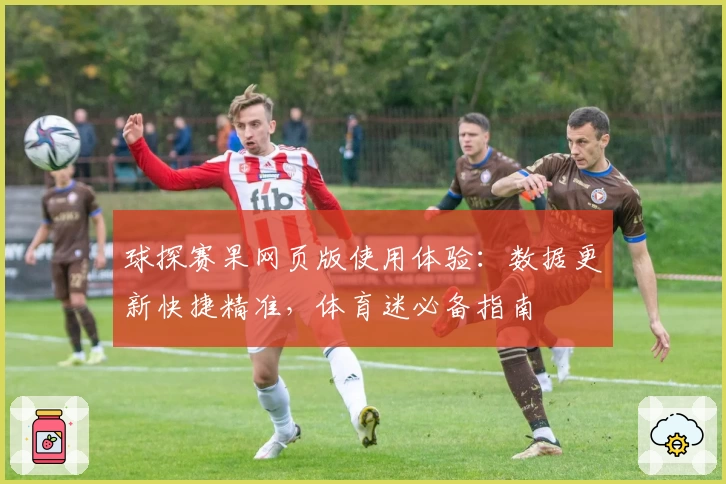 球探赛果网页版使用体验：数据更新快捷精准，体育迷必备指南