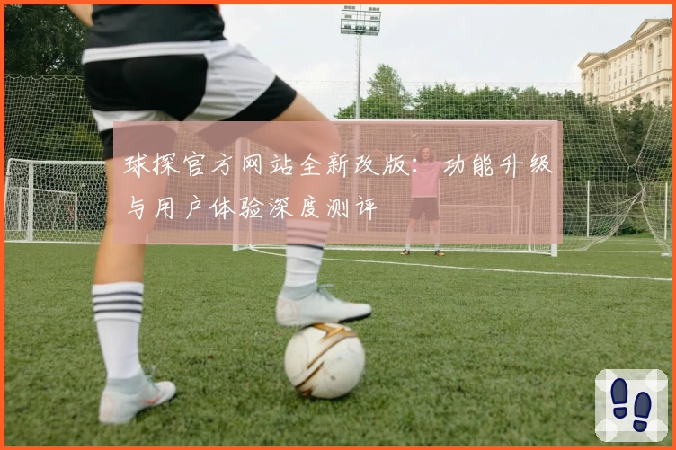 球探官方网站全新改版：功能升级与用户体验深度测评