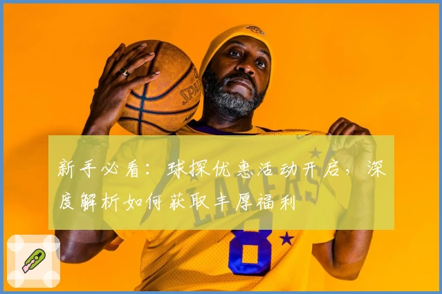 新手必看：球探优惠活动开启，深度解析如何获取丰厚福利