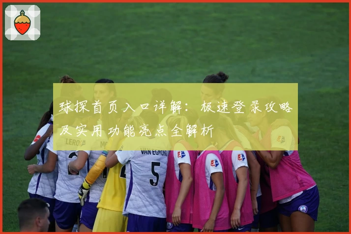 球探首页入口详解：极速登录攻略及实用功能亮点全解析