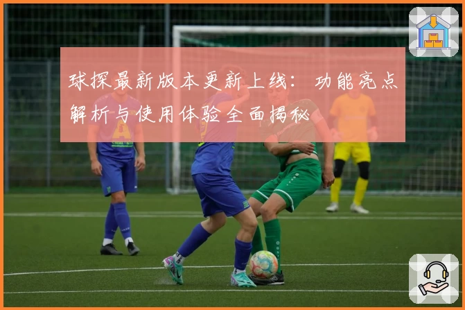 球探最新版本更新上线：功能亮点解析与使用体验全面揭秘