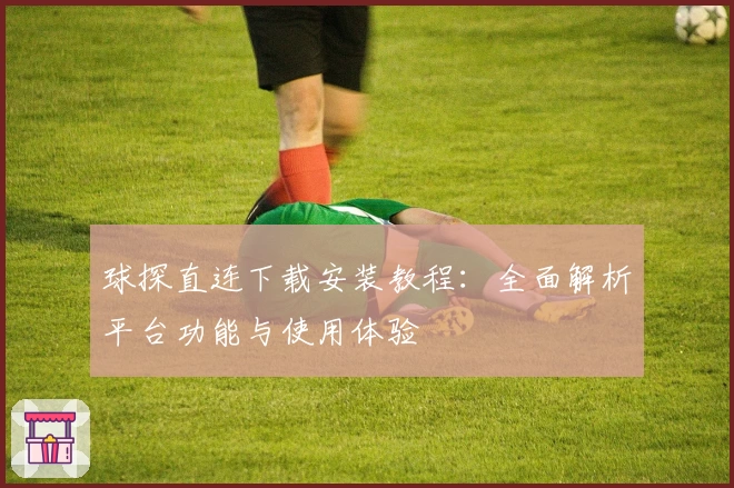 球探直连下载安装教程：全面解析平台功能与使用体验