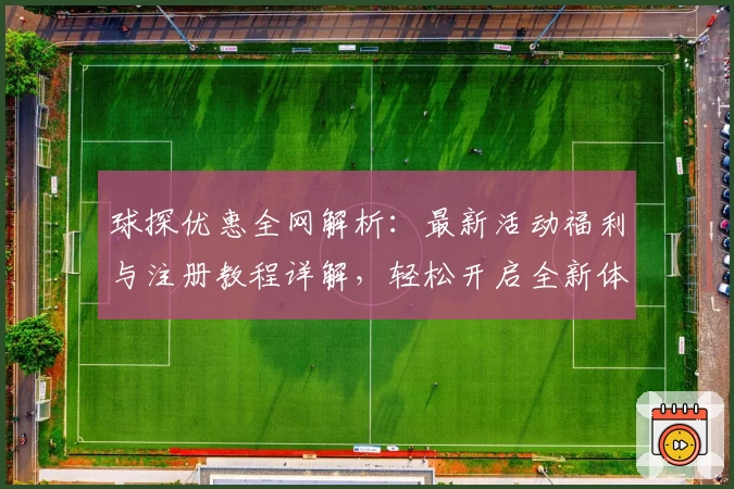 球探优惠全网解析：最新活动福利与注册教程详解，轻松开启全新体验