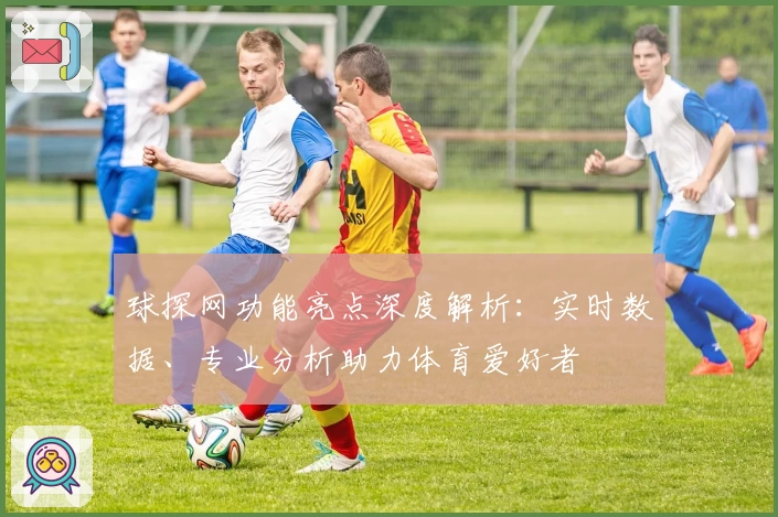 球探网功能亮点深度解析：实时数据、专业分析助力体育爱好者