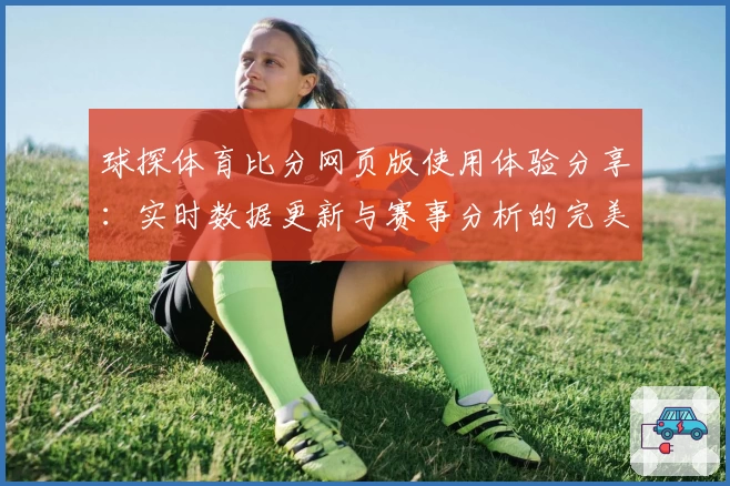 球探体育比分网页版使用体验分享：实时数据更新与赛事分析的完美结合