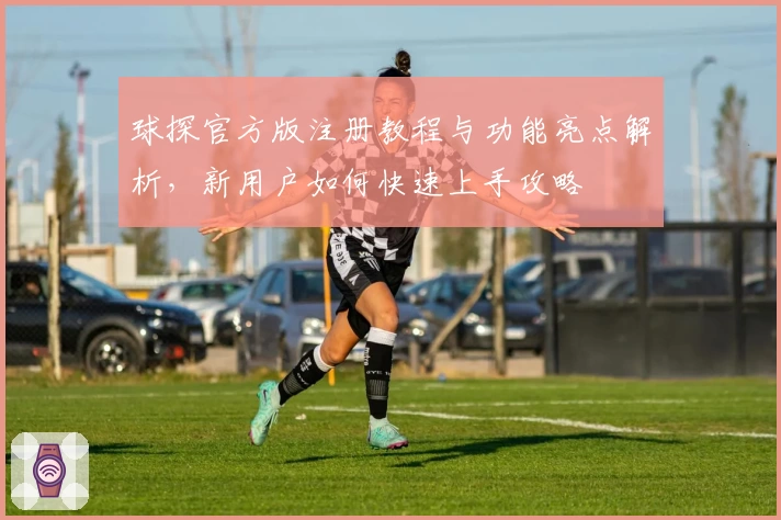 球探官方版注册教程与功能亮点解析,新用户如何快速上手攻略