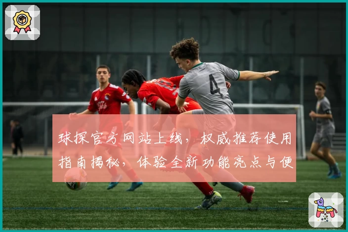 球探官方网站上线，权威推荐使用指南揭秘，体验全新功能亮点与便捷入口
